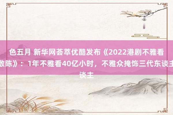 色五月 新华网荟萃优酷发布《2022港剧不雅看敷陈》：1年不雅看40亿小时，不雅众掩饰三代东谈主