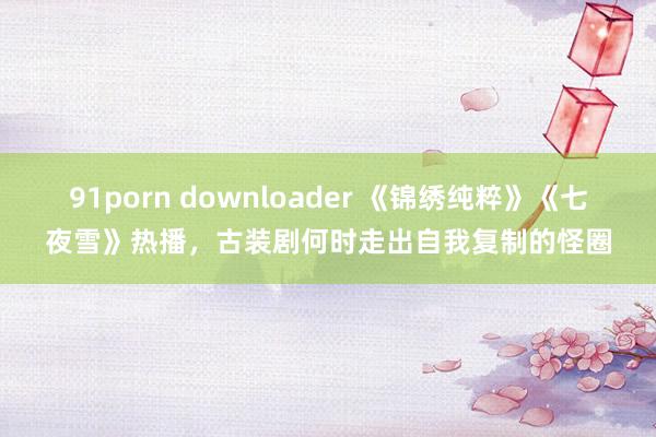 91porn downloader 《锦绣纯粹》《七夜雪》热播，古装剧何时走出自我复制的怪圈