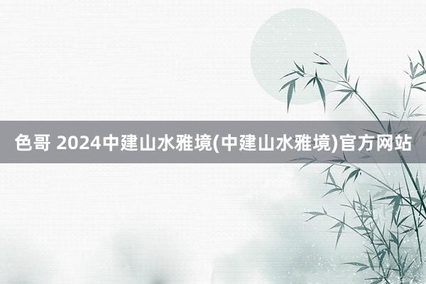 色哥 2024中建山水雅境(中建山水雅境)官方网站