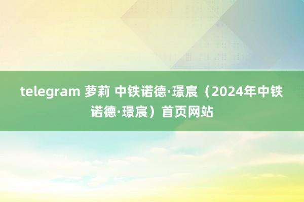 telegram 萝莉 中铁诺德·璟宸（2024年中铁诺德·璟宸）首页网站