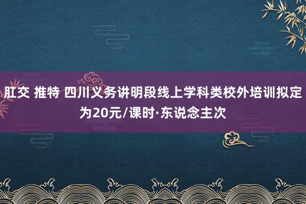 肛交 推特 四川义务讲明段线上学科类校外培训拟定为20元/课时·东说念主次