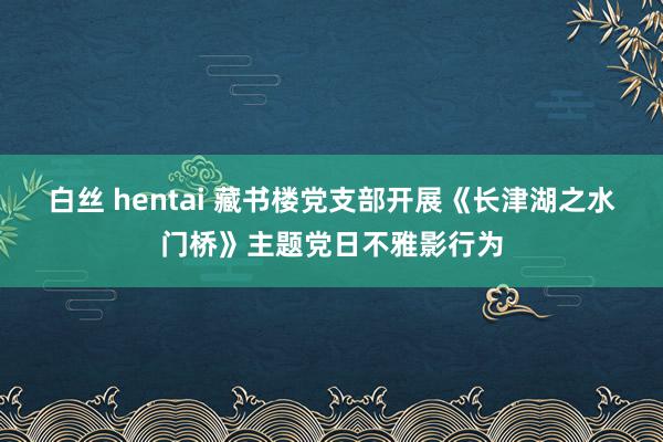 白丝 hentai 藏书楼党支部开展《长津湖之水门桥》主题党日不雅影行为