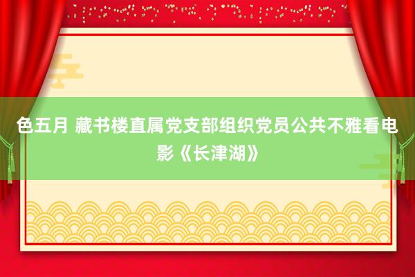 色五月 藏书楼直属党支部组织党员公共不雅看电影《长津湖》