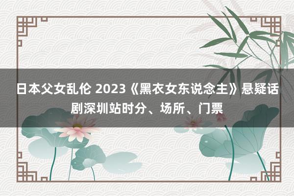 日本父女乱伦 2023《黑衣女东说念主》悬疑话剧深圳站时分、场所、门票