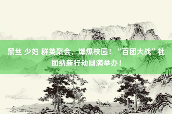 黑丝 少妇 群英聚会，燃爆校园！“百团大战”社团纳新行动圆满举办！