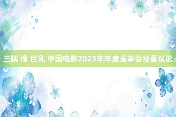 三隅 倫 巨乳 中国电影2023年年度董事会经营议论