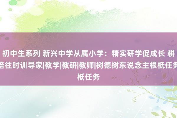 初中生系列 新兴中学从属小学：精实研学促成长 耕培往时训导家|教学|教研|教师|树德树东说念主根柢任务