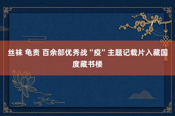 丝袜 龟责 百余部优秀战“疫”主题记载片入藏国度藏书楼