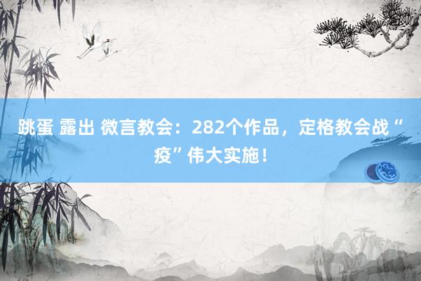 跳蛋 露出 微言教会：282个作品，定格教会战“疫”伟大实施！